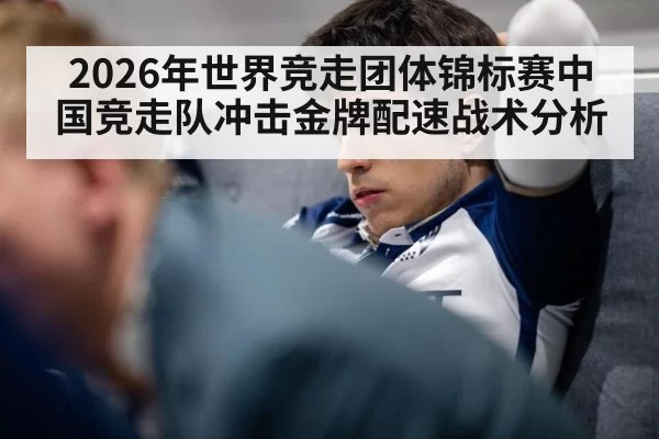 2026年世界竞走团体锦标赛中国竞走队冲击金牌配速战术分析